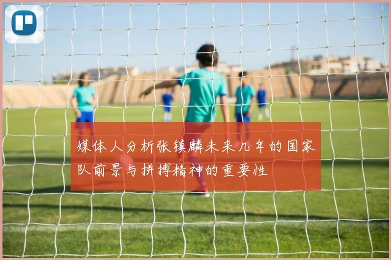 媒体人分析张镇麟未来几年的国家队前景与拼搏精神的重要性