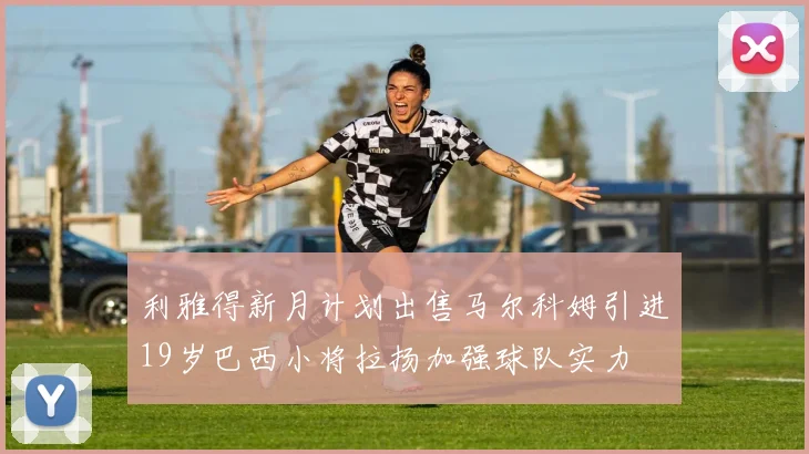 利雅得新月计划出售马尔科姆引进19岁巴西小将拉扬加强球队实力