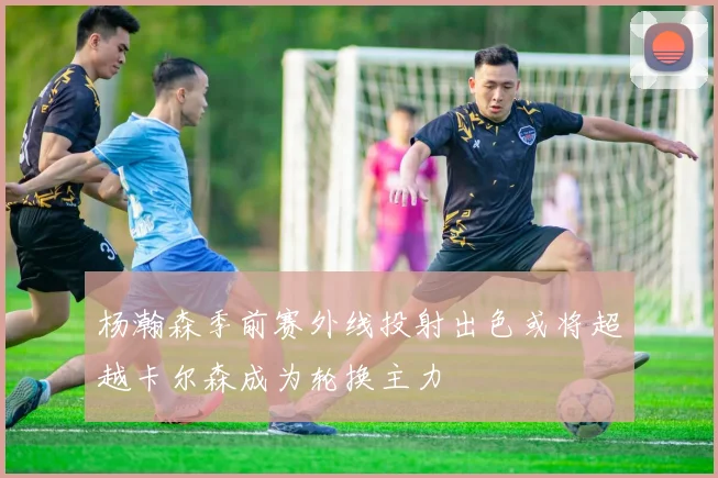 杨瀚森季前赛外线投射出色或将超越卡尔森成为轮换主力