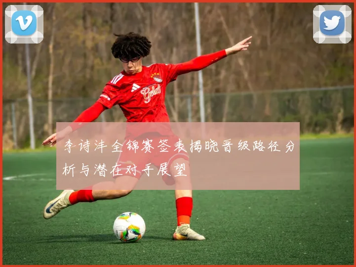 李诗沣全锦赛签表揭晓晋级路径分析与潜在对手展望