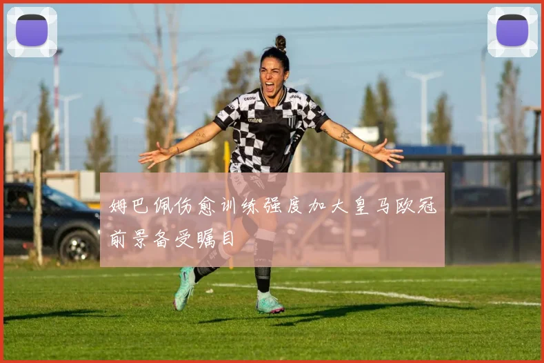 姆巴佩伤愈训练强度加大皇马欧冠前景备受瞩目