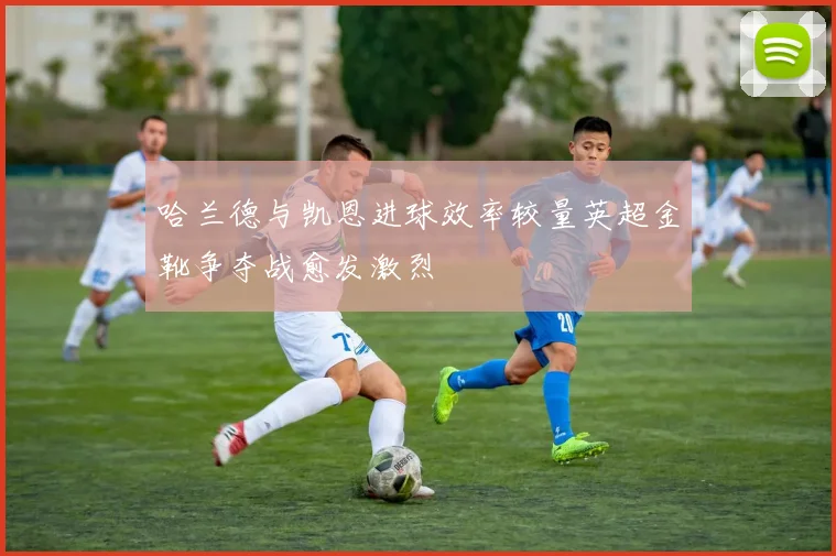 哈兰德与凯恩进球效率较量英超金靴争夺战愈发激烈
