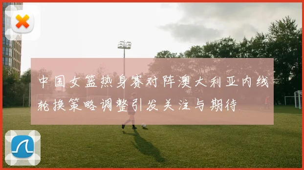 中国女篮热身赛对阵澳大利亚内线轮换策略调整引发关注与期待