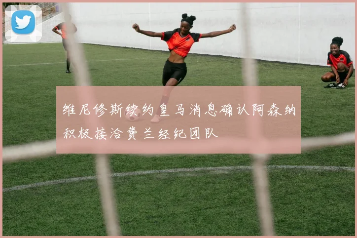 维尼修斯续约皇马消息确认阿森纳积极接洽费兰经纪团队