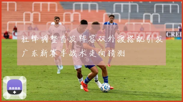 杜锋调整首发阵容双外援搭配引发广东新赛季战术走向猜测