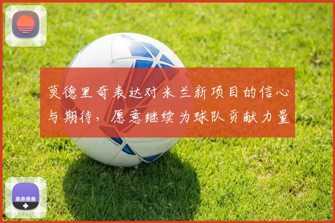 莫德里奇表达对米兰新项目的信心与期待，愿意继续为球队贡献力量