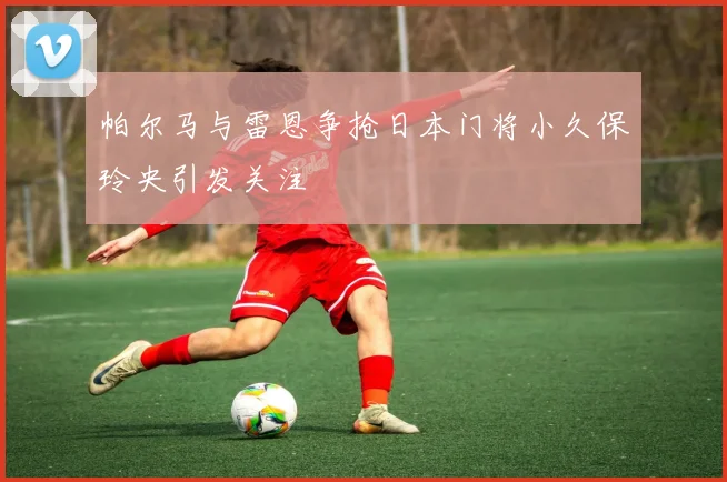 帕尔马与雷恩争抢日本门将小久保玲央引发关注