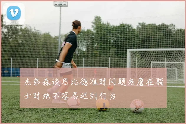 杰弗森谈恩比德准时问题老詹在骑士时绝不容忍迟到行为